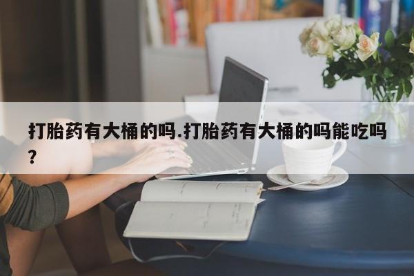 怀孕个月能不能用打胎药打胎药有大桶的吗.打胎药有大桶的吗能吃吗？