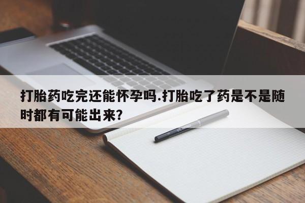 怀孕个月能不能用打胎药打胎药吃完还能怀孕吗.打胎吃了药是不是随时都有可能出来？