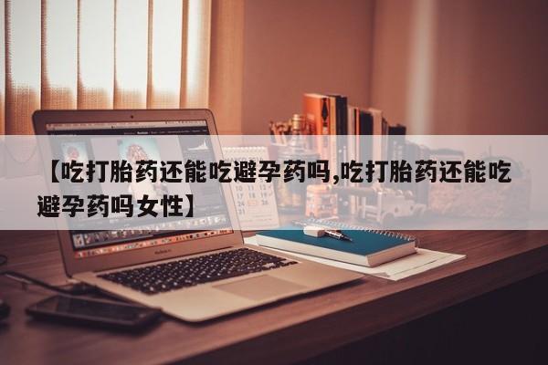 怀孕个月能不能用打胎药【吃打胎药还能吃避孕药吗,吃打胎药还能吃避孕药吗女性】