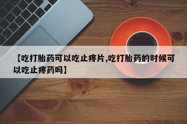怀孕个月能不能用打胎药【吃打胎药可以吃止疼片,吃打胎药的时候可以吃止疼药吗】