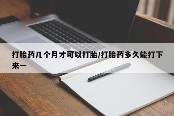 怀孕个月能不能用打胎药打胎药几个月才可以打胎/打胎药多久能打下来一