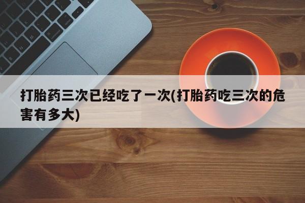 怀孕个月能不能用打胎药打胎药三次已经吃了一次(打胎药吃三次的危害有多大)