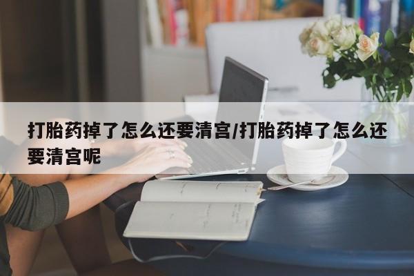 怀孕个月能不能用打胎药打胎药掉了怎么还要清宫/打胎药掉了怎么还要清宫呢