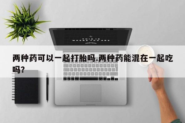 怀孕个月能不能用打胎药两种药可以一起打胎吗.两种药能混在一起吃吗？