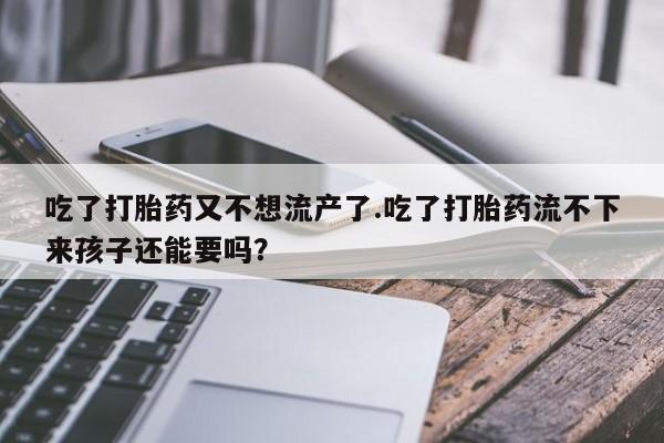 怀孕个月能不能用打胎药吃了打胎药又不想流产了.吃了打胎药流不下来孩子还能要吗？