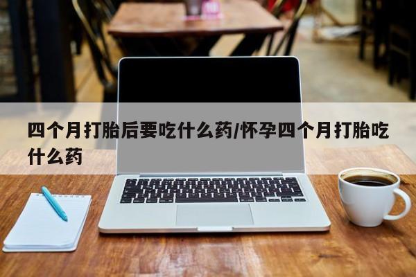 怀孕个月能不能用打胎药四个月打胎后要吃什么药/怀孕四个月打胎吃什么药