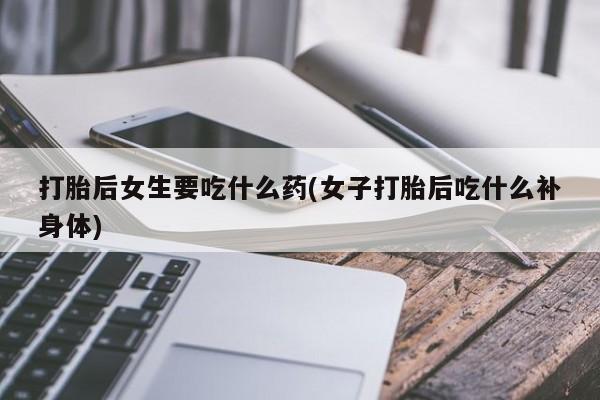 怀孕个月能不能用打胎药打胎后女生要吃什么药(女子打胎后吃什么补身体)