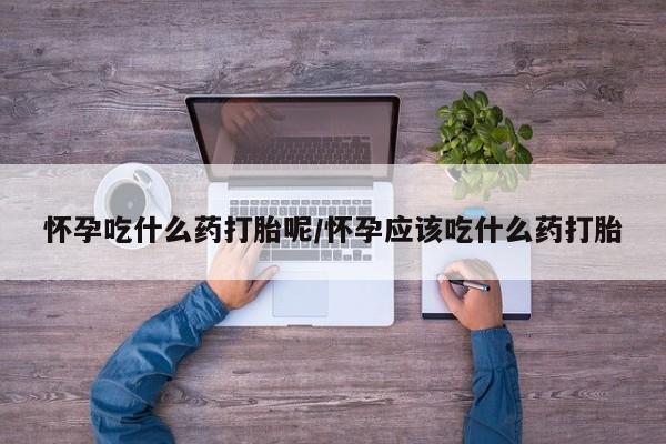 怀孕个月能不能用打胎药怀孕吃什么药打胎呢/怀孕应该吃什么药打胎