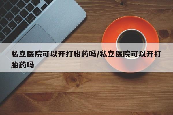 怀孕个月能不能用打胎药私立医院可以开打胎药吗/私立医院可以开打胎药吗