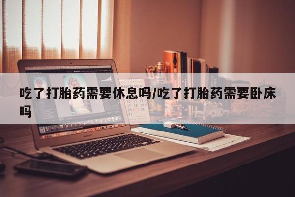 怀孕个月能不能用打胎药吃了打胎药需要休息吗/吃了打胎药需要卧床吗