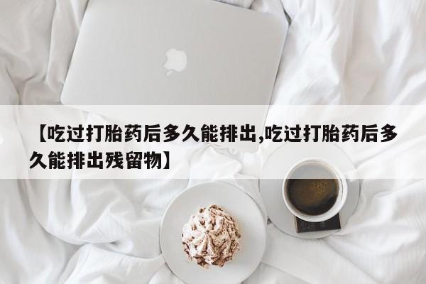 怀孕个月能不能用打胎药【吃过打胎药后多久能排出,吃过打胎药后多久能排出残留物】