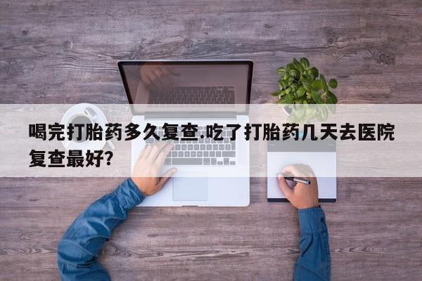 怀孕个月能不能用打胎药喝完打胎药多久复查.吃了打胎药几天去医院复查最好？
