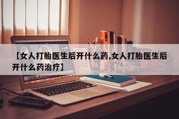 怀孕个月能不能用打胎药【女人打胎医生后开什么药,女人打胎医生后开什么药治疗】