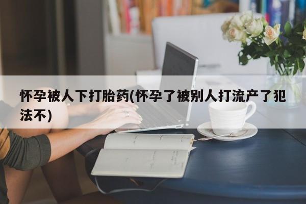 怀孕个月能不能用打胎药怀孕被人下打胎药(怀孕了被别人打流产了犯法不)