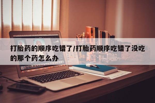 怀孕个月能不能用打胎药打胎药的顺序吃错了/打胎药顺序吃错了没吃的那个药怎么办
