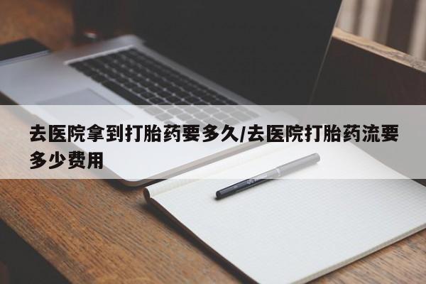 怀孕个月能不能用打胎药去医院拿到打胎药要多久/去医院打胎药流要多少费用