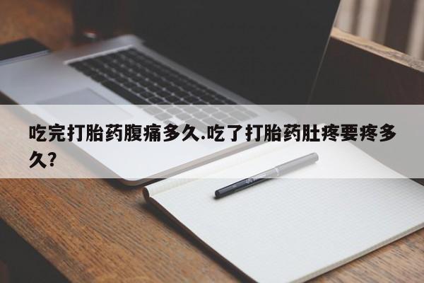 怀孕个月能不能用打胎药吃完打胎药腹痛多久.吃了打胎药肚疼要疼多久？
