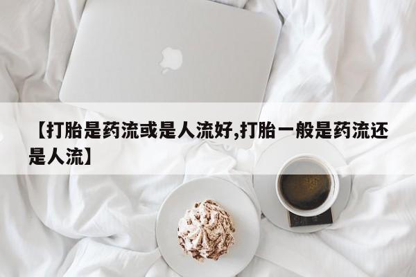 怀孕个月能不能用打胎药【打胎是药流或是人流好,打胎一般是药流还是人流】