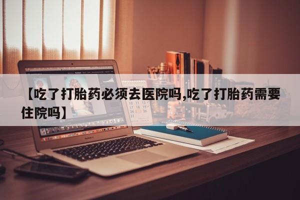 怀孕个月能不能用打胎药【吃了打胎药必须去医院吗,吃了打胎药需要住院吗】