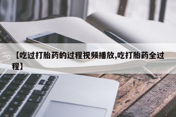 怀孕个月能不能用打胎药【吃过打胎药的过程视频播放,吃打胎药全过程】