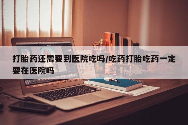 怀孕个月能不能用打胎药打胎药还需要到医院吃吗/吃药打胎吃药一定要在医院吗