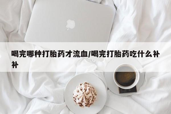 怀孕个月能不能用打胎药喝完哪种打胎药才流血/喝完打胎药吃什么补补