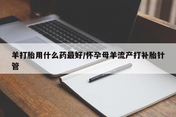 怀孕个月能不能用打胎药羊打胎用什么药最好/怀孕母羊流产打补胎针管