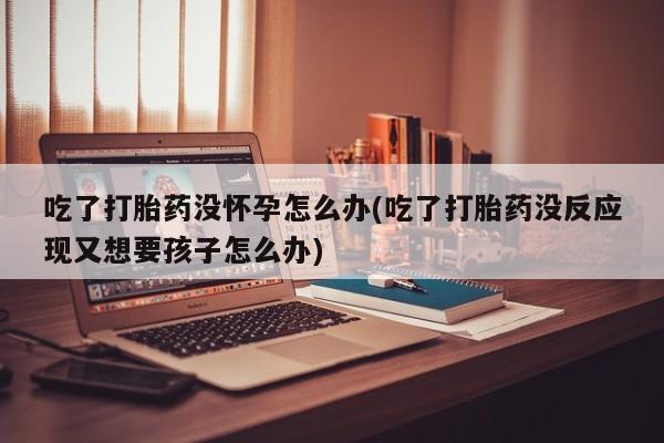 怀孕个月能不能用打胎药吃了打胎药没怀孕怎么办(吃了打胎药没反应现又想要孩子怎么办)
