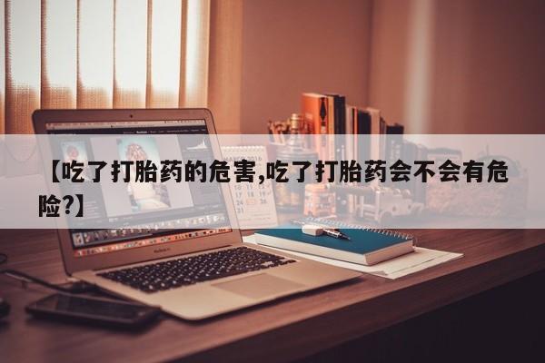 怀孕个月能不能用打胎药【吃了打胎药的危害,吃了打胎药会不会有危险?】