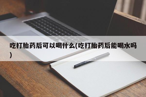 怀孕个月能不能用打胎药吃打胎药后可以喝什么(吃打胎药后能喝水吗)