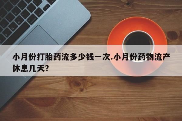怀孕个月能不能用打胎药小月份打胎药流多少钱一次.小月份药物流产休息几天？