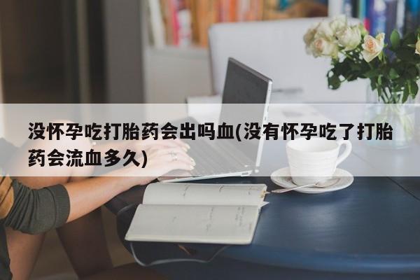 怀孕个月能不能用打胎药没怀孕吃打胎药会出吗血(没有怀孕吃了打胎药会流血多久)