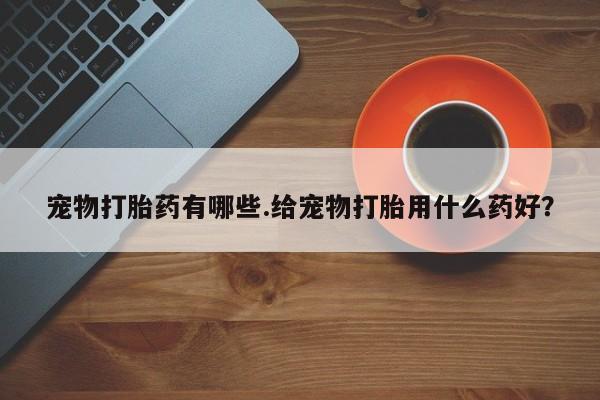 怀孕个月能不能用打胎药宠物打胎药有哪些.给宠物打胎用什么药好？
