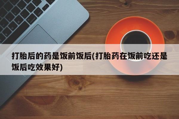 怀孕个月能不能用打胎药打胎后的药是饭前饭后(打胎药在饭前吃还是饭后吃效果好)