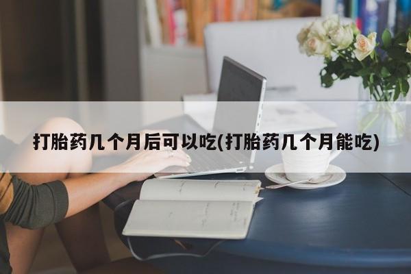 怀孕个月能不能用打胎药打胎药几个月后可以吃(打胎药几个月能吃)