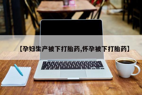 怀孕个月能不能用打胎药【孕妇生产被下打胎药,怀孕被下打胎药】