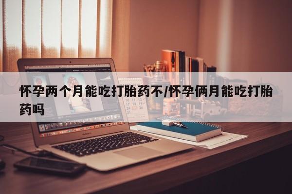 怀孕个月能不能用打胎药怀孕两个月能吃打胎药不/怀孕俩月能吃打胎药吗