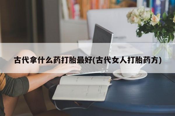 怀孕个月能不能用打胎药古代拿什么药打胎最好(古代女人打胎药方)