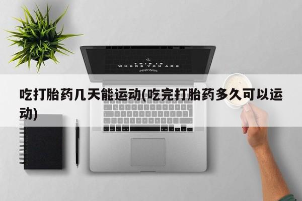 怀孕个月能不能用打胎药吃打胎药几天能运动(吃完打胎药多久可以运动)