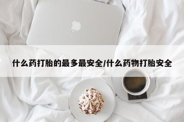怀孕个月能不能用打胎药什么药打胎的最多最安全/什么药物打胎安全