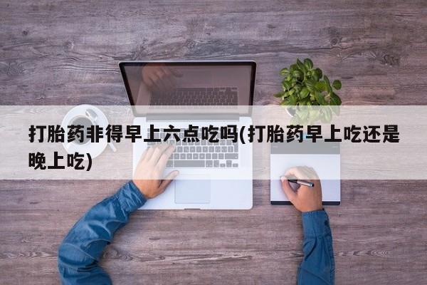 怀孕个月能不能用打胎药打胎药非得早上六点吃吗(打胎药早上吃还是晚上吃)