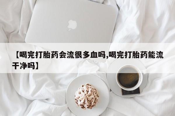 怀孕个月能不能用打胎药【喝完打胎药会流很多血吗,喝完打胎药能流干净吗】