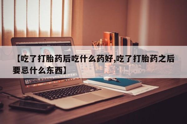 怀孕个月能不能用打胎药【吃了打胎药后吃什么药好,吃了打胎药之后要忌什么东西】