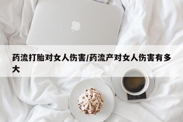 怀孕个月能不能用打胎药药流打胎对女人伤害/药流产对女人伤害有多大