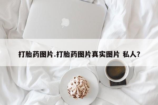 怀孕个月能不能用打胎药打胎药图片.打胎药图片真实图片 私人？