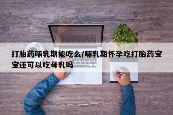 怀孕个月能不能用打胎药打胎药哺乳期能吃么/哺乳期怀孕吃打胎药宝宝还可以吃母乳吗