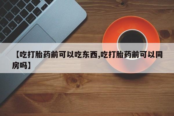 怀孕个月能不能用打胎药【吃打胎药前可以吃东西,吃打胎药前可以同房吗】