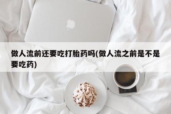 怀孕个月能不能用打胎药做人流前还要吃打胎药吗(做人流之前是不是要吃药)