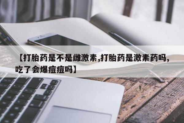 怀孕个月能不能用打胎药【打胎药是不是雌激素,打胎药是激素药吗,吃了会爆痘痘吗】