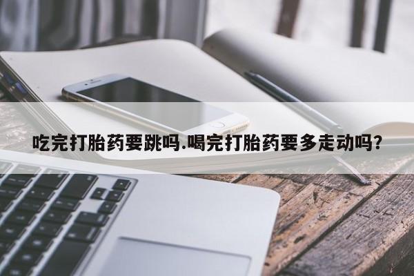 怀孕个月能不能用打胎药吃完打胎药要跳吗.喝完打胎药要多走动吗？